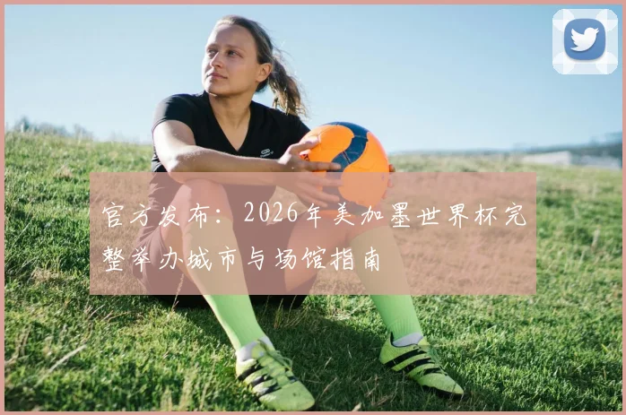 官方发布:2026年美加墨世界杯完整举办城市与场馆指南