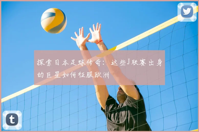 探索日本足球传奇：这些J联赛出身的巨星如何征服欧洲